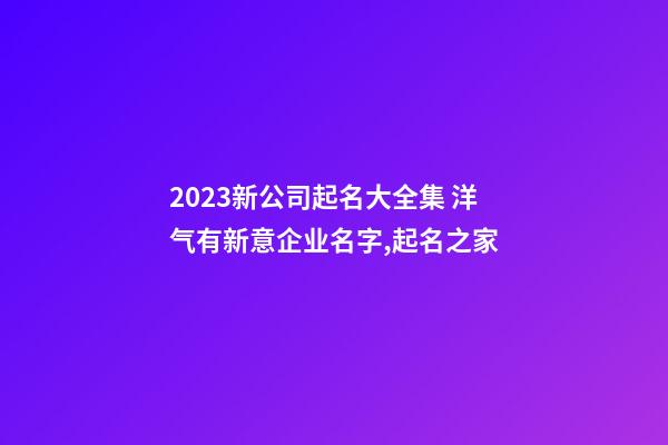 2023新公司起名大全集 洋气有新意企业名字,起名之家-第1张-公司起名-玄机派